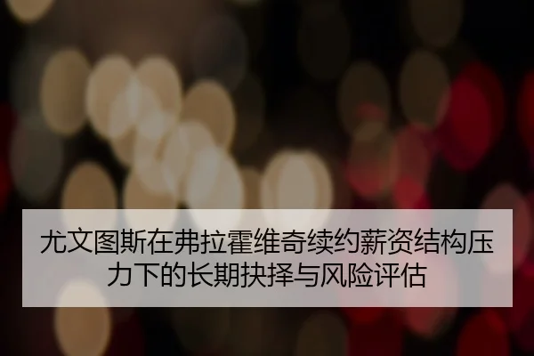 尤文图斯在弗拉霍维奇续约薪资结构压力下的长期抉择与风险评估