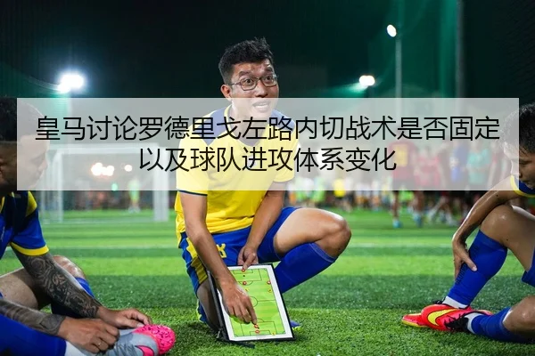 皇马讨论罗德里戈左路内切战术是否固定以及球队进攻体系变化