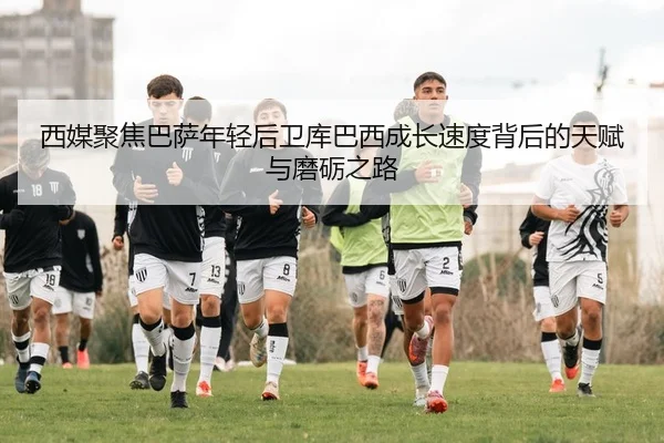 西媒聚焦巴萨年轻后卫库巴西成长速度背后的天赋与磨砺之路